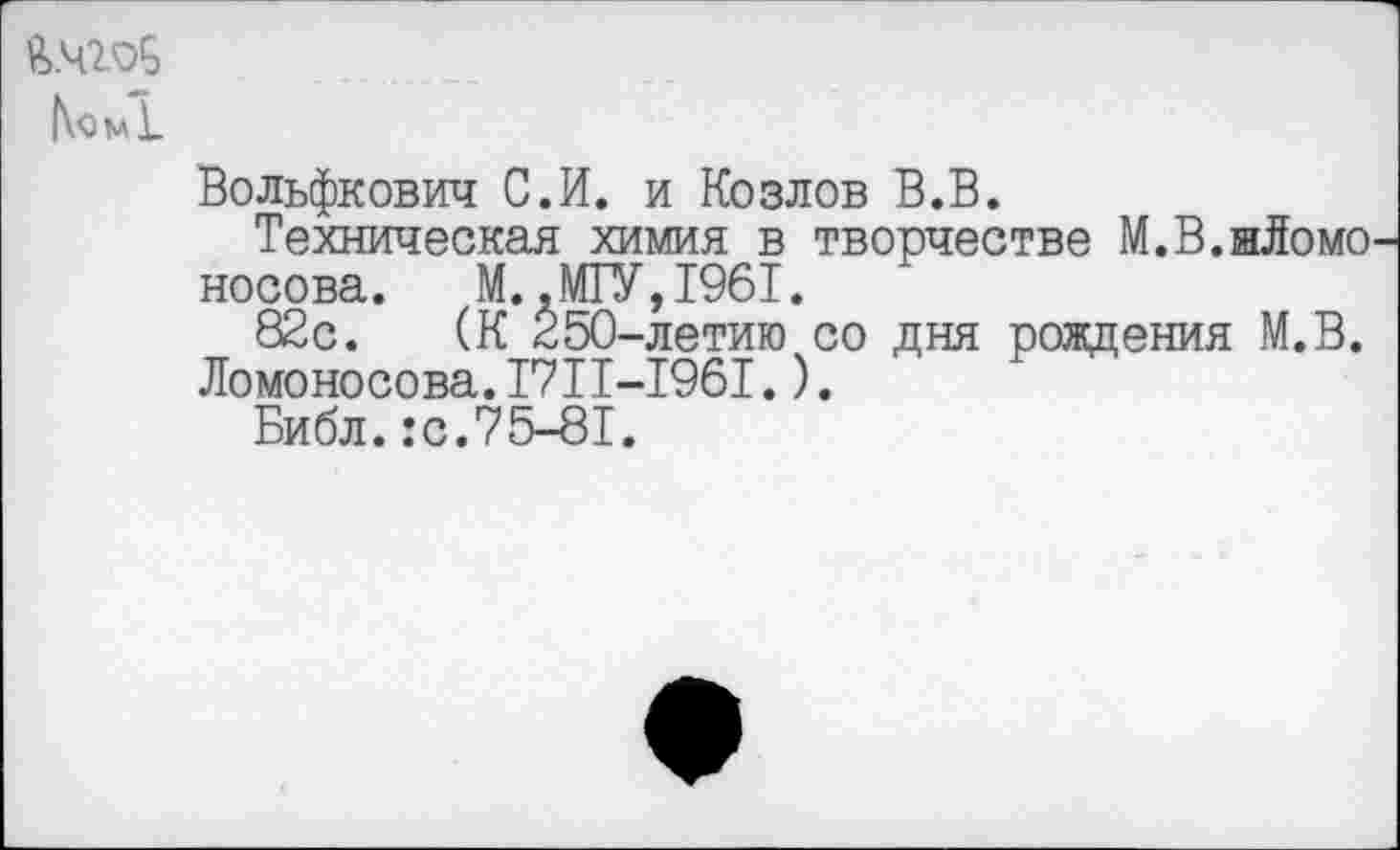 ﻿N<3^1
Вольфкович С.И. и Козлов В.В.
Техническая химия в творчестве М.В.нЛомо Носова. М..МГУ,1961.
82с. (К 250-летию со дня рождения М.В. Ломоносова.1711-1961.).
Библ.:с.75-81.